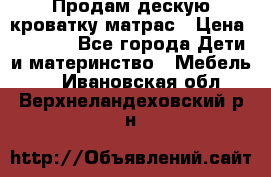 Продам дескую кроватку матрас › Цена ­ 3 000 - Все города Дети и материнство » Мебель   . Ивановская обл.,Верхнеландеховский р-н